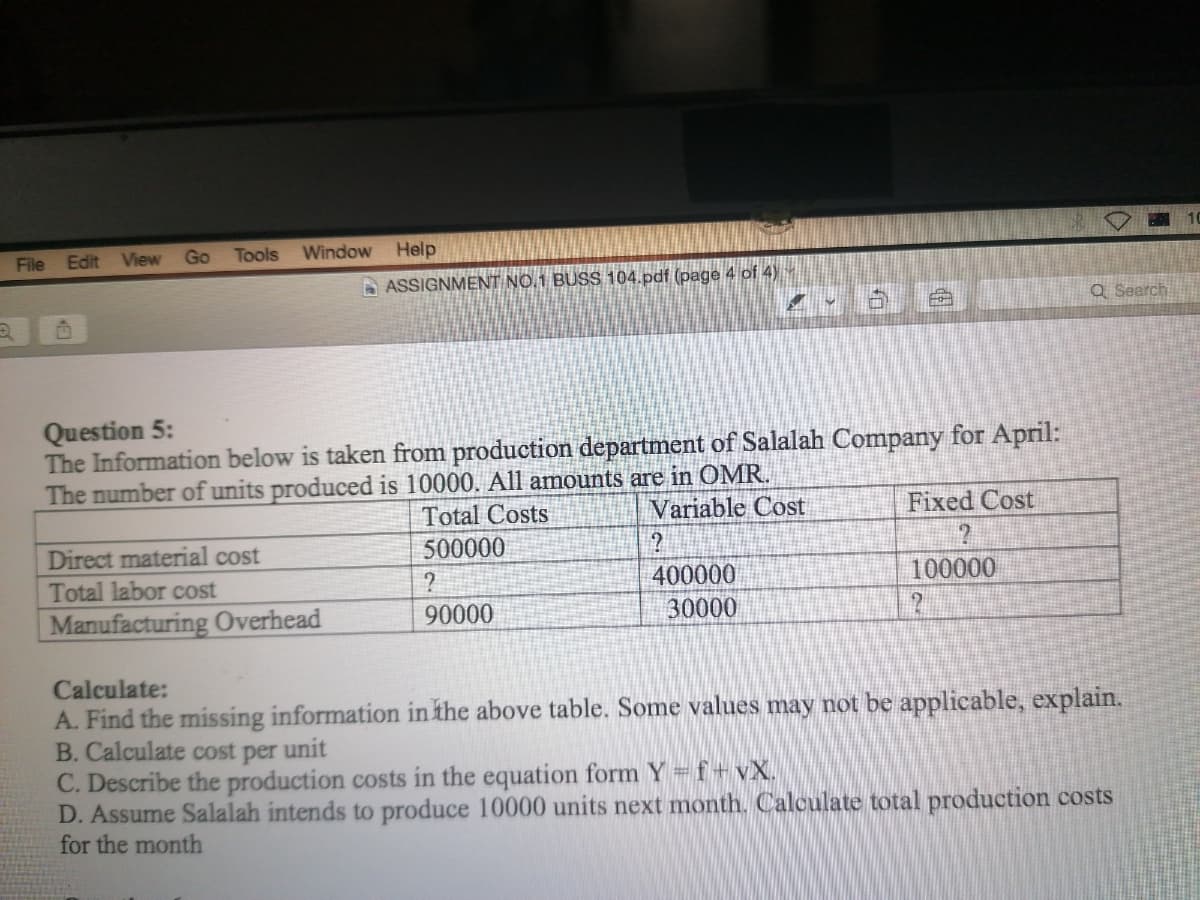 File
Edit
View Go
Tools
Window
Help
A ASSIGNMENT NO.1 BUSS 104.pdf (page 4 of 4)
Q Search
Question 5:
The Information below is taken from production department of Salalah Company for April:
The number of units produced is 10000. All amounts are in OMR.
Total Costs
Variable Cost
Fixed Cost
500000
Direct material cost
Total labor cost
400000
100000
Manufacturing Overhead
90000
30000
Calculate:
A. Find the missing information in the above table. Some values may not be applicable, explain.
B. Calculate cost per unit
C. Describe the production costs in the equation form Y f+ vX.
D. Assume Salalah intends to produce 10000 units next month. Calculate total production costs
for the month
