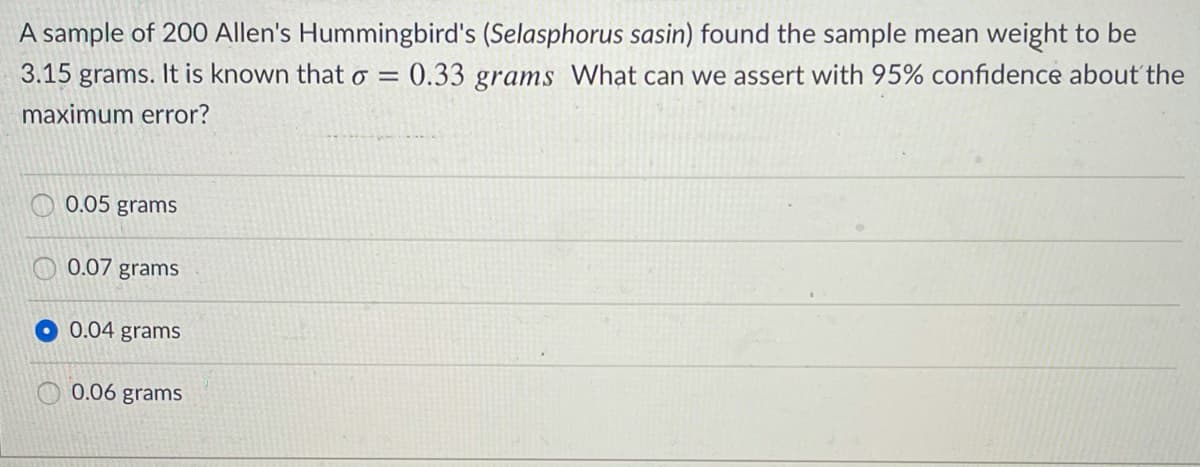 A sample of 20O Allen's Hummingbird's (Selasphorus sasin) found the sample mean weight to be
3.15 grams. It is known that o = 0.33 grams What can we assert with 95% confidence about the
maximum error?
0.05 grams
0.07 grams
0.04 grams
0.06 grams
