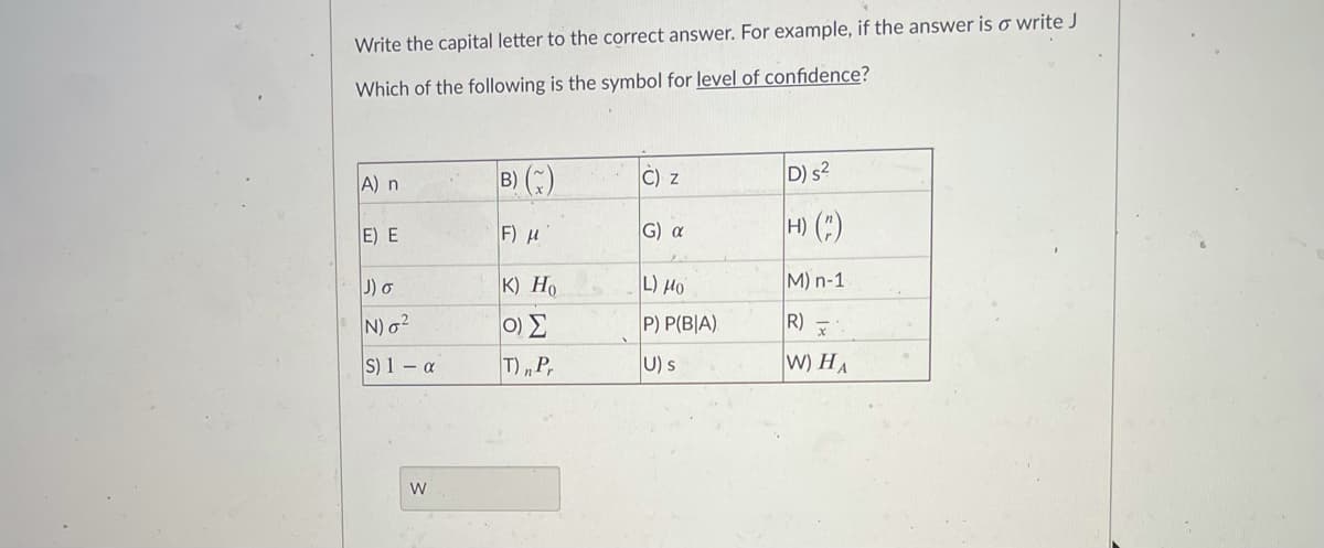 Write the capital letter to the correct answer. For example, if the answer is o write J
Which of the following is the symbol for level of confidence?
B) ()
D) s?
A) n
C) z
E) E
F) u
G) a
H) (:)
J) o
K) Ho
L) Ho
M) n-1
N) o?
0) E
P) P(B|A)
R)
S) 1 – a
T) „P,
U) s
W) HA
