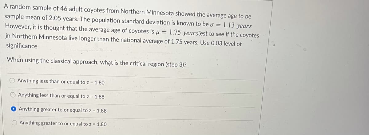 A random sample of 46 adult coyotes from Northern Minnesota showed the average age to be
sample mean of 2.05 years. The population standard deviation is known to be o = 1.13 years
However, it is thought that the average age of coyotes is µ = 1.75 yearstest to see if the coyotes
in Northern Minnesota live longer than the national average of 1.75 years. Use 0.03 level of
significance.
When using the classical approach, whạt is the critical region (step 3)?
Anything less than or equal to z = 1.80
O Anything less than or equal to z = 1.88
O Anything greater to or equal to z = 1.88
O Anything greater to or equal to z = 1.80
