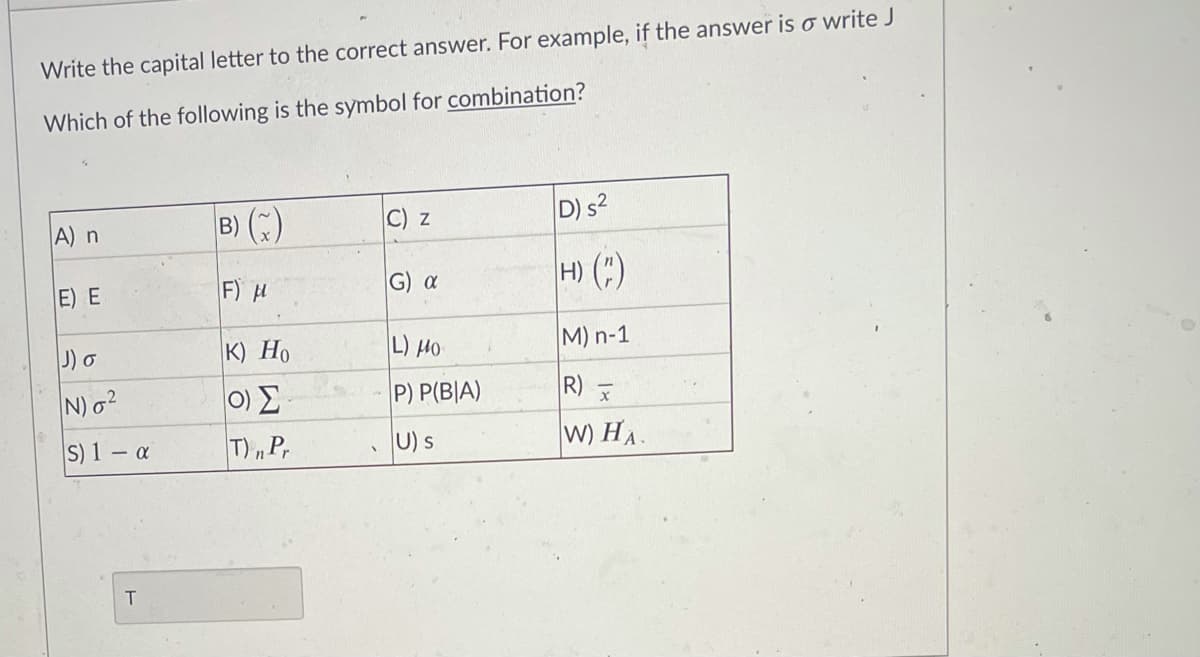 Write the capital letter to the correct answer. For example, if the answer is o write J
Which of the following is the symbol for combination?
B) (:)
D) s2
A) n
C) z
F) 시
H) (:)
E) E
G) a
J) o
к) Но
L) HO
M) n-1
0) E
T)„P,
N)o?
P) P(B|A)
R)
S) 1 – a
U) s
W) HA.
