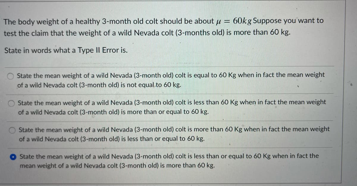 60kg Suppose you want to
The body weight of a healthy 3-month old colt should be about u
test the claim that the weight of a wild Nevada colt (3-months old) is more than 60 kg.
State in words what a Type II Error is.
State the mean weight of a wild Nevada (3-month old) colt is equal to 60 Kg when in fact the mean weight
of a wild Nevada colt (3-month old) is not equal to 60 kg.
State the mean weight of a wild Nevada (3-month old) colt is less than 60 Kg when in fact the mean weight
of a wild Nevada colt (3-month old) is more than or equal to 60 kg.
State the mean weight of a wild Nevada (3-month old) colt is more than 60 Kg when in fact the mean weight
of a wild Nevada colt (3-month old) is less than or equal to 60 kg.
O State the mean weight of a wild Nevada (3-month old) colt is less than or equal to 60 Kg when in fact the
mean weight of a wild Nevada colt (3-month old) is more than 60 kg.
