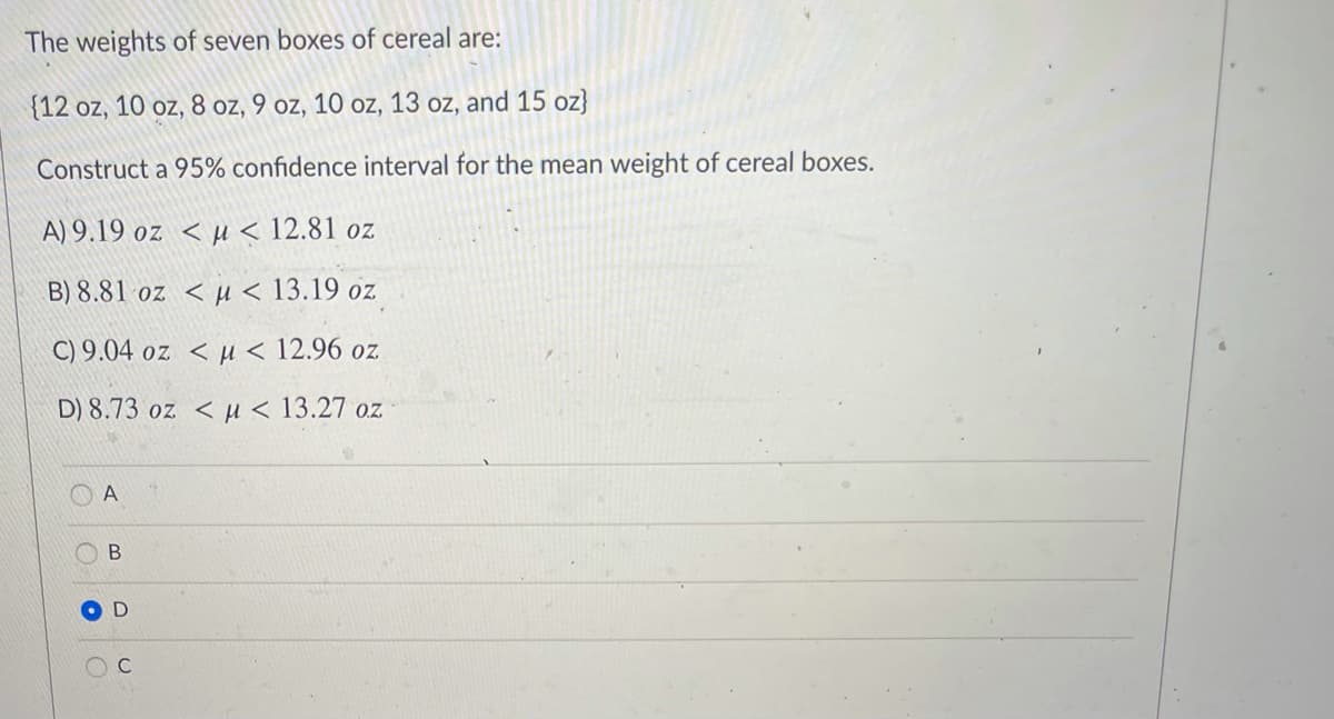 The weights of seven boxes of cereal are:
{12 oz, 10 oz, 8 oz, 9 oz, 10 oz, 13 oz, and 15 oz}
Construct a 95% confidence interval for the mean weight of cereal boxes.
A) 9.19 oz < µu < 12.81 oz
B) 8.81 oz < µ < 13.19 oz
C) 9.04 oz < µ < 12.96 oz
D) 8.73 oz <u< 13.27 oz
