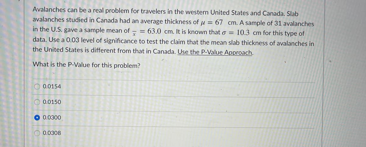 Avalanches can be a real problem for travelers in the western United States and Canada. Slab
avalanches studied in Canada had an average thickness of u = 67 cm. A sample of 31 avalanches
in the U.S. gave a sample mean of
= 63.0 cm. It is known that o = 10.3 cm for this type of
data. Use a 0.03 level of significance to test the claim that the mean slab thickness of avalanches in
the United States is different from that in Canada. Use the P-Value Approach.
What is the P-Value for this problem?
O 0.0154
0.0150
0.0300
0.0308
