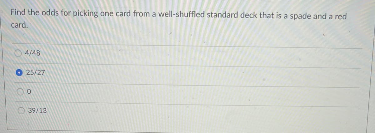 Find the odds for picking one card from a well-shuffled standard deck that is a spade and a red
card.
4/48
O25/27
39/13
