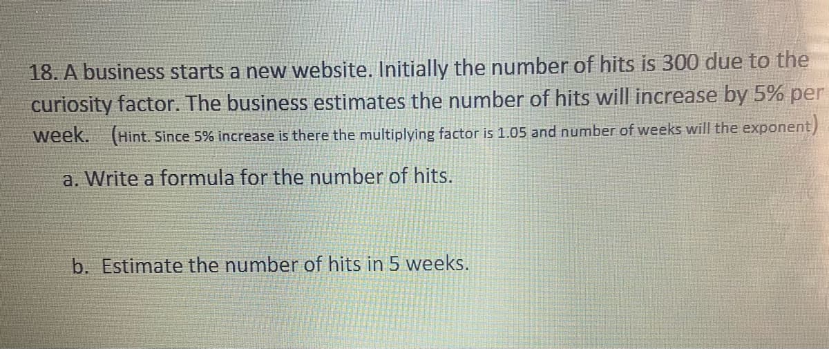 18. A business starts a new website. Initially the number of hits is 300 due to the
curiosity factor. The business estimates the number of hits will increase by 5% per
week. (Hint. Since 5% increase is there the multiplying factor is 1.05 and number of weeks will the exponent)
a. Write a formula for the number of hits.
b. Estimate the number of hits in 5 weeks.
