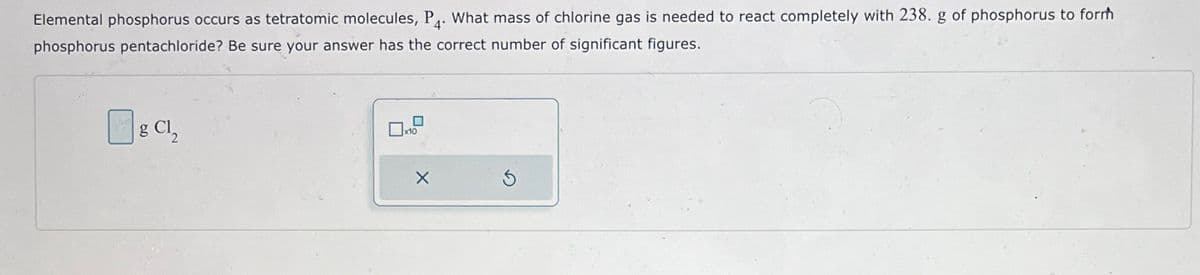 Elemental phosphorus occurs as tetratomic molecules, P. What mass of chlorine gas is needed to react completely with 238. g of phosphorus to forrh
phosphorus pentachloride? Be sure your answer has the correct number of significant figures.
g Cl₂
x10