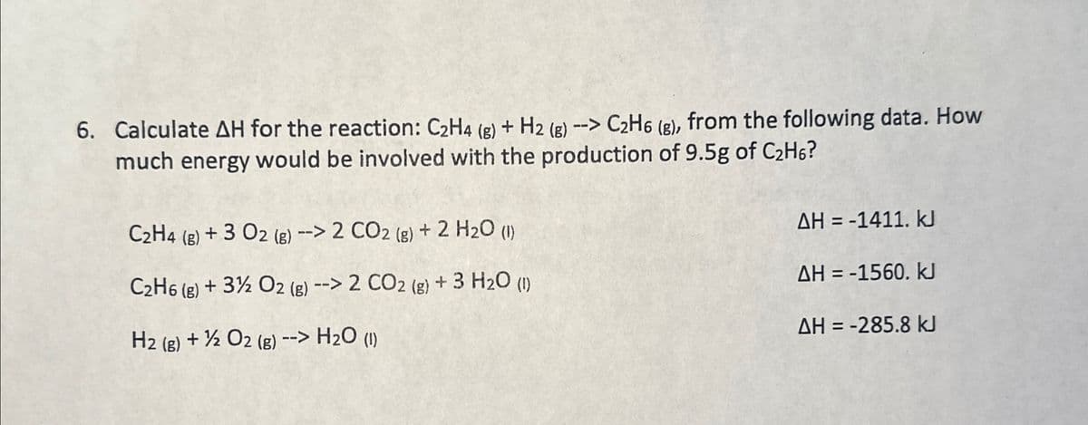 6. Calculate AH for the reaction: C2H4 (g) + H2 (g) --> C2H6 (g), from the following data. How
much energy would be involved with the production of 9.5g of C2H6?
C2H4 (g) +3 O2 (g) --> 2 CO2 (g) + 2 H2O (1)
C2H6 (g) + 3% O2 (g) --> 2 CO2 (g) + 3 H₂O (1)
H2 (g) + O2(g) --> H2O (1)
AH = -1411. kJ
AH = -1560. KJ
AH = -285.8 kJ