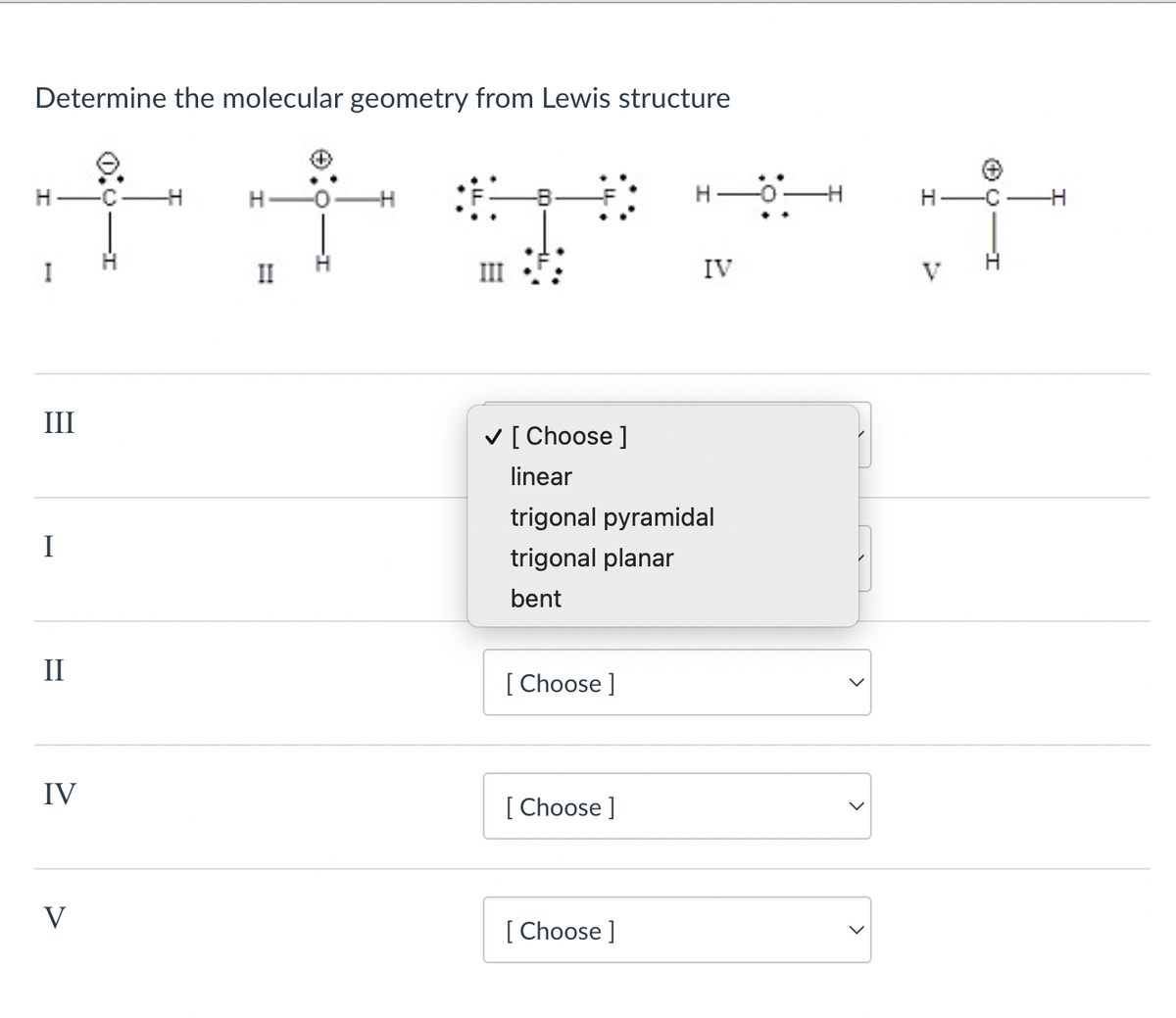 Determine the molecular geometry from Lewis structure
I
H
H
f f
II
IV
III
I
II
IV
✓ [ Choose ]
linear
trigonal pyramidal
trigonal planar
bent
[Choose ]
[Choose ]
V
[Choose ]
ㄓˋ
H
-C
+
V