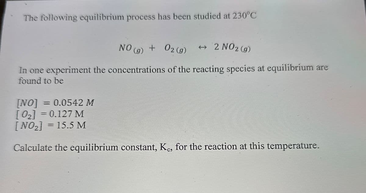 The following equilibrium process has been studied at 230°C
NO (g) + O2(g)
→ 2 NO2 (g)
In one experiment the concentrations of the reacting species at equilibrium are
found to be
[NO]
= = 0.0542 M
[02] = 0.127 M
[NO₂] = 15.5 M
Calculate the equilibrium constant, Kc, for the reaction at this temperature.