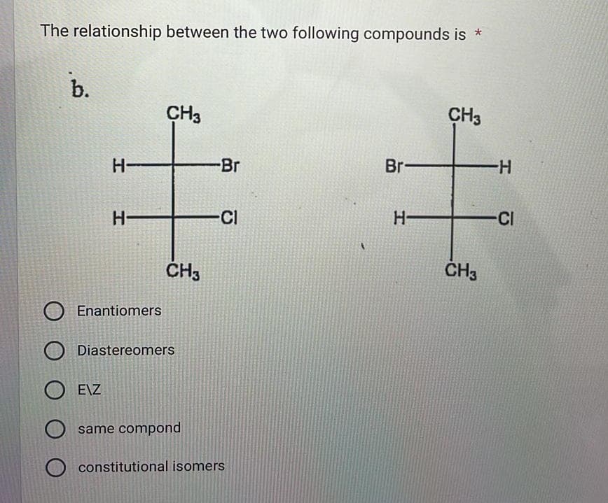 The relationship between the two following compounds is *
b.
CH3
CH3
H-
Br
Br-
-H
H-
Cl
H-
CI
CH3
CH3
Enantiomers
Diastereomers
E\Z
same compond
constitutional isomers