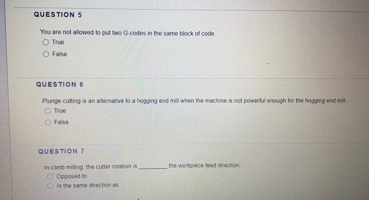 QUESTION 5
You are not allowed to put two G-codes in the same block of code.
O True
False
QUESTION 6
Plunge cutting is an alternative to a hogging end mill when the machine is not powerful enough for the hogging end mill.
O True
O False
QUESTION 7
In climb milling, the cutter rotation is
the workpiece feed direction.
Opposed to
In the same direction as
