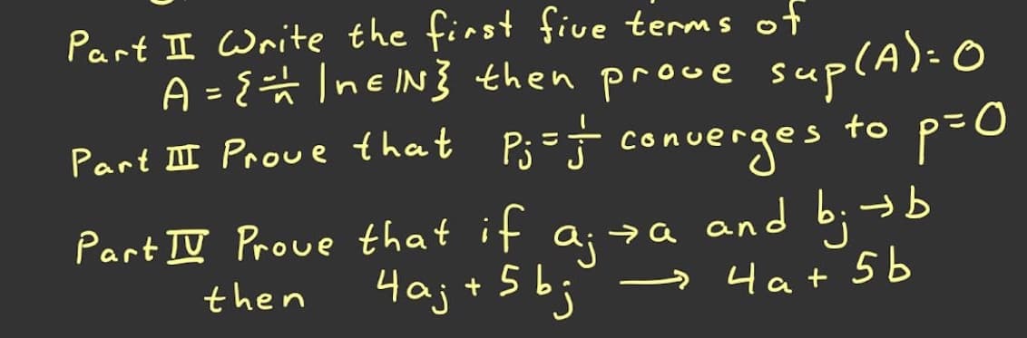 Part II Write the first five terms of
A = {# IneIN} then prowe suplA): 0
converges
Part II Proue that Pi=-
to p=0
→b
Part II Prove that if a;za and b;
4aj + 5bj
then
» 4at 5 b
