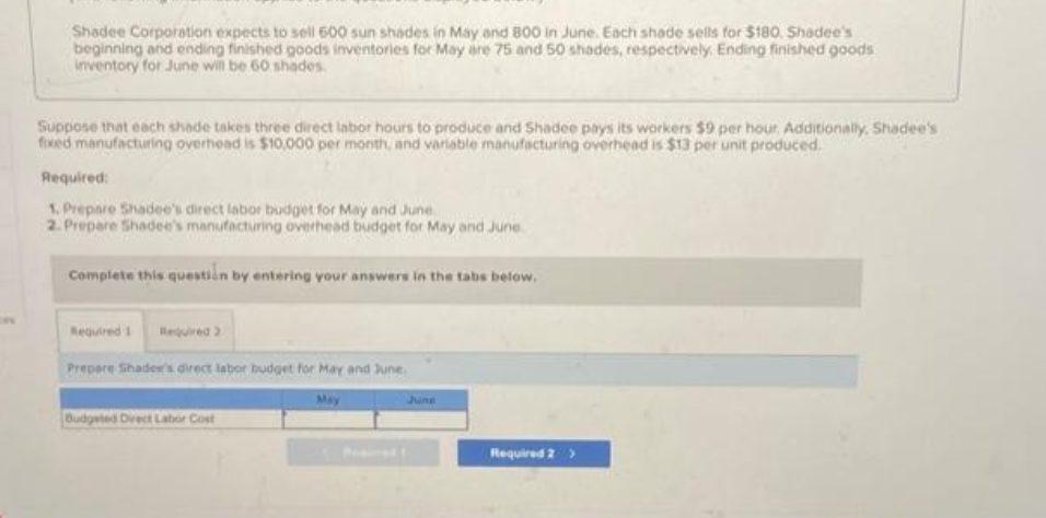 Shadee Corporation expects to sell 600 sun shades in May and 800 in June. Each shade sells for $180. Shadee's
beginning and ending finished goods inventories for May are 75 and 50 shades, respectively Ending finished goods
inventory for June will be 60 shades.
Suppose that each shade takes three direct labor hours to produce and Shadee pays its workers $9 per hour. Additionally. Shadee's
fixed manufacturing overhead is $10,000 per month, and variable manufacturing overhead is $13 per unit produced.
Required:
1. Prepare Shadee's direct labor budget for May and June
2. Prepare Shadee's manufacturing overhead budget for May and June
Complete this question by entering your answers in the tabs below.
Required 1 Required 2
Prepare Shadee's direct labor budget for May and June
Budgeted Direct Labor Cost
June
Required 2 >