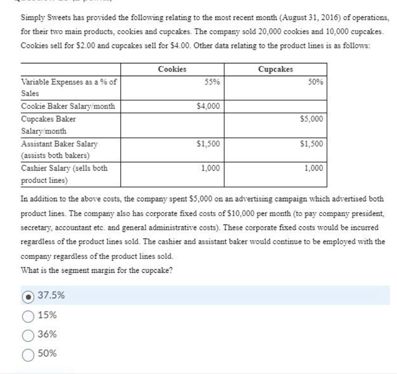 Simply Sweets has provided the following relating to the most recent month (August 31, 2016) of operations,
for their two main products, cookies and cupcakes. The company sold 20,000 cookies and 10,000 cupcakes.
Cookies sell for $2.00 and cupcakes sell for $4.00. Other data relating to the product lines is as follows:
Cupcakes
Variable Expenses as a % of
Sales
Cookie Baker Salary/month
Cupcakes Baker
Salary/month
Assistant Baker Salary
(assists both bakers)
Cashier Salary (sells both
product lines)
Cookies
37.5%
15%
36%
50%
55%
$4,000
$1,500
1,000
50%
$5,000
$1,500
1,000
In addition to the above costs, the company spent $5,000 on an advertising campaign which advertised both
product lines. The company also has corporate fixed costs of $10,000 per month (to pay company president,
secretary, accountant etc. and general administrative costs). These corporate fixed costs would be incurred
regardless of the product lines sold. The cashier and assistant baker would continue to be employed with the
company regardless of the product lines sold.
What is the segment margin for the cupcake?