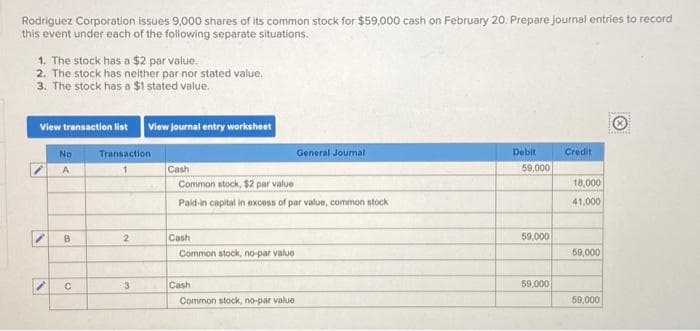 Rodriguez Corporation issues 9,000 shares of its common stock for $59,000 cash on February 20. Prepare journal entries to record
this event under each of the following separate situations.
1. The stock has a $2 par value.
2. The stock has neither par nor stated value.
3. The stock has a $1 stated value.
View transaction list View journal entry worksheet
I
"
No
A
B
с
Transaction.
2
3
Cash-
Common stock, $2 par value
Paid-in capital in excess of par value, common stock
Cash
Common stock, no-par value
Cash
General Journal
Common stock, no-par value
Debit
59,000
59,000
59,000
Credit
18,000
41,000
59,000
59,000
Lesenat