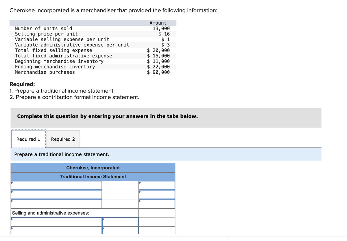 Cherokee Incorporated is a merchandiser that provided the following information:
Number of units sold
Selling price per unit
Variable selling expense per unit
Variable administrative expense per unit
Total fixed selling expense
Total fixed administrative expense
Beginning merchandise inventory
Ending merchandise inventory
Merchandise purchases
Required:
1. Prepare a traditional income statement.
2. Prepare a contribution format income statement.
Required 1 Required 2
Complete this question by entering your answers in the tabs below.
Prepare a traditional income statement.
Cherokee, Incorporated
Traditional Income Statement
Amount
Selling and administrative expenses:
13,000
$16
$ 1
$ 3
$ 20,000
$ 15,000
$ 11,000
$ 22,000
$ 90,000