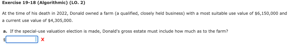 Exercise 19-18 (Algorithmic) (LO. 2)
At the time of his death in 2022, Donald owned a farm (a qualified, closely held business) with a most suitable use value of $6,150,000 and
a current use value of $4,305,000.
a. If the special-use valuation election is made, Donald's gross estate must include how much as to the farm?
$
X