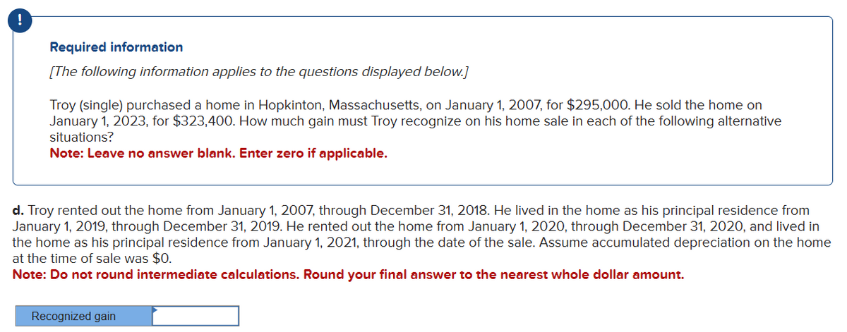 !
Required information
[The following information applies to the questions displayed below.]
Troy (single) purchased a home in Hopkinton, Massachusetts, on January 1, 2007, for $295,000. He sold the home on
January 1, 2023, for $323,400. How much gain must Troy recognize on his home sale in each of the following alternative
situations?
Note: Leave no answer blank. Enter zero if applicable.
d. Troy rented out the home from January 1, 2007, through December 31, 2018. He lived in the home as his principal residence from
January 1, 2019, through December 31, 2019. He rented out the home from January 1, 2020, through December 31, 2020, and lived in
the home as his principal residence from January 1, 2021, through the date of the sale. Assume accumulated depreciation on the home
at the time of sale was $0.
Note: Do not round intermediate calculations. Round your final answer to the nearest whole dollar amount.
Recognized gain