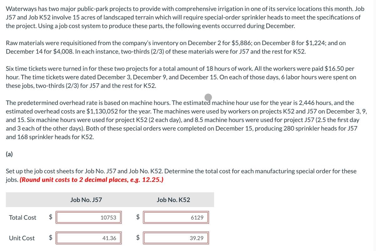 Waterways has two major public-park projects to provide with comprehensive irrigation in one of its service locations this month. Job
J57 and Job K52 involve 15 acres of landscaped terrain which will require special-order sprinkler heads to meet the specifications of
the project. Using a job cost system to produce these parts, the following events occurred during December.
Raw materials were requisitioned from the company's inventory on December 2 for $5,886; on December 8 for $1,224; and on
December 14 for $4,008. In each instance, two-thirds (2/3) of these materials were for J57 and the rest for K52.
Six time tickets were turned in for these two projects for a total amount of 18 hours of work. All the workers were paid $16.50 per
hour. The time tickets were dated December 3, December 9, and December 15. On each of those days, 6 labor hours were spent on
these jobs, two-thirds (2/3) for J57 and the rest for K52.
The predetermined overhead rate is based on machine hours. The estimated machine hour use for the year is 2,446 hours, and the
estimated overhead costs are $1,130,052 for the year. The machines were used by workers on projects K52 and J57 on December 3, 9,
and 15. Six machine hours were used for project K52 (2 each day), and 8.5 machine hours were used for project J57 (2.5 the first day
and 3 each of the other days). Both of these special orders were completed on December 15, producing 280 sprinkler heads for J57
and 168 sprinkler heads for K52.
(a)
Set up the job cost sheets for Job No. J57 and Job No. K52. Determine the total cost for each manufacturing special order for these
jobs. (Round unit costs to 2 decimal places, e.g. 12.25.)
Total Cost
Unit Cost
Job No. J57
10753
41.36
$
Job No. K52
6129
39.29