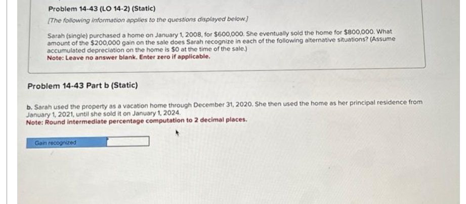 Problem 14-43 (LO 14-2) (Static)
[The following information applies to the questions displayed below.]
Sarah (single) purchased a home on January 1, 2008, for $600,000. She eventually sold the home for $800,000. What
amount of the $200,000 gain on the sale does Sarah recognize in each of the following alternative situations? (Assume
accumulated depreciation on the home is $0 at the time of the sale.)
Note: Leave no answer blank. Enter zero if applicable.
Problem 14-43 Part b (Static)
b. Sarah used the property as a vacation home through December 31, 2020. She then used the home as her principal residence from
January 1, 2021, until she sold it on January 1, 2024.
Note: Round intermediate percentage computation to 2 decimal places.
Gain recognized