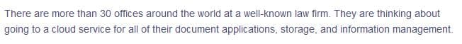 There are more than 30 offices around the world at a well-known law firm. They are thinking about
going to a cloud service for all of their document applications, storage, and information management.

