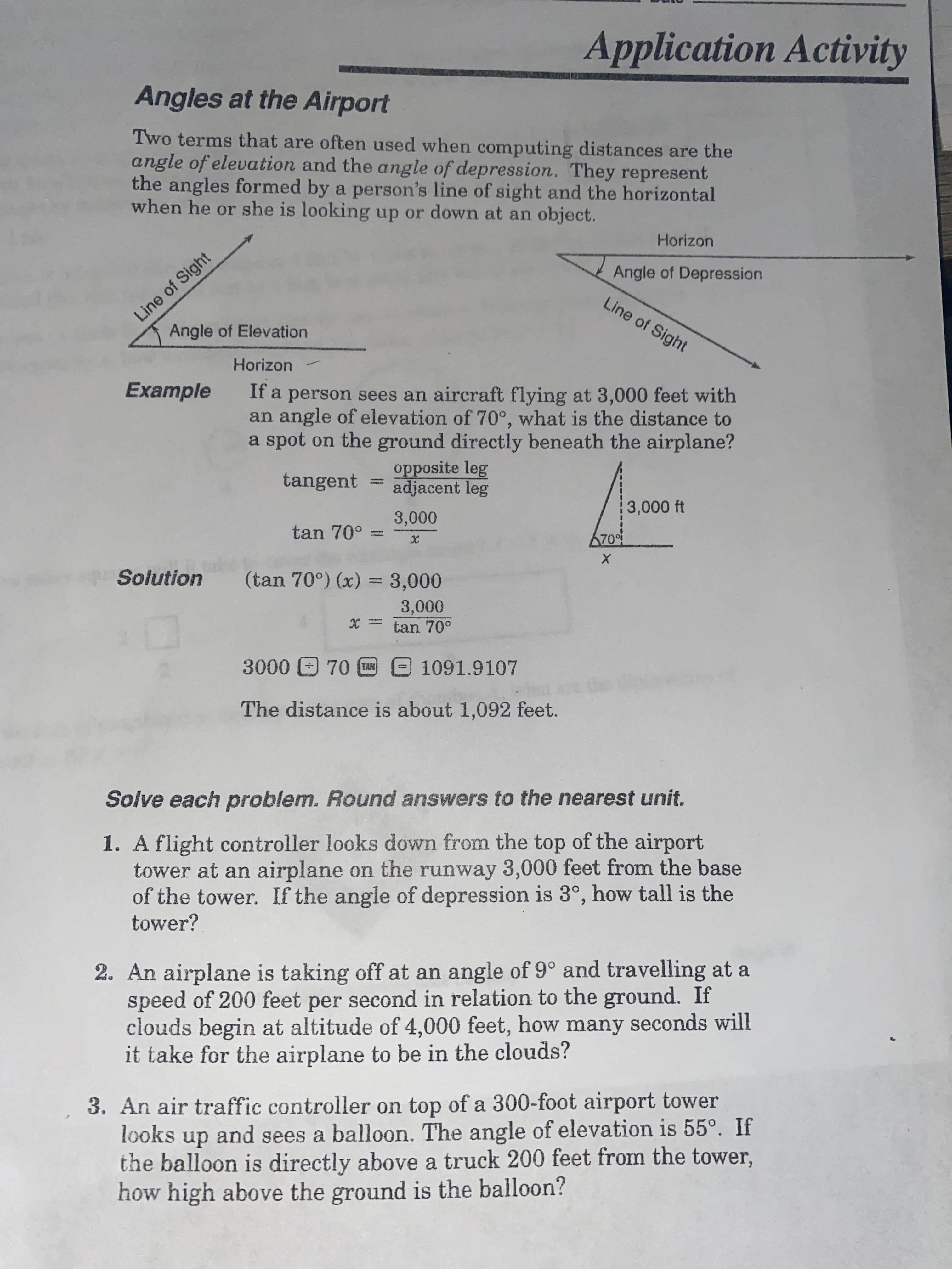 Application Activity
Angles at the Airport
Two terms that are often used when computing distances are the
angle of elevation and the angle of depression. They represent
the angles formed by a person's line of sight and the horizontal
when he or she is looking up or down at an object.
Horizon
Line of Sight
Angle of Elevation
Angle of Depression
Line of Sight
Horizon
Example
If a person sees an aircraft flying at 3,000 feet with
an angle of elevation of 70°, what is the distance to
a spot on the ground directly beneath the airplane?
opposite leg
adjacent leg
tangent
3,000 ft
tan 70° =
Solution
(tan 70°) (x) = 3,000
tan 70°
%3D
1091.9107
The distance is about 1,092 feet.
Solve each problem. Round answers to the nearest unit.
1. A flight controller looks down from the top of the airport
tower at an airplane on the runway 3,000 feet from the base
of the tower. If the angle of depression is 3°, how tall is the
tower?
2. An airplane is taking off at an angle of 9° and travelling at a
speed of 200 feet per second in relation to the ground. If
clouds begin at altitude of 4,000 feet, how many seconds will
it take for the airplane to be in the clouds?
3. An air traffic controller on top of a 300-foot airport tower
looks up and sees a balloon. The angle of elevation is 55°. If
the balloon is directly above a truck 200 feet from the tower,
how high above the ground is the balloon?
