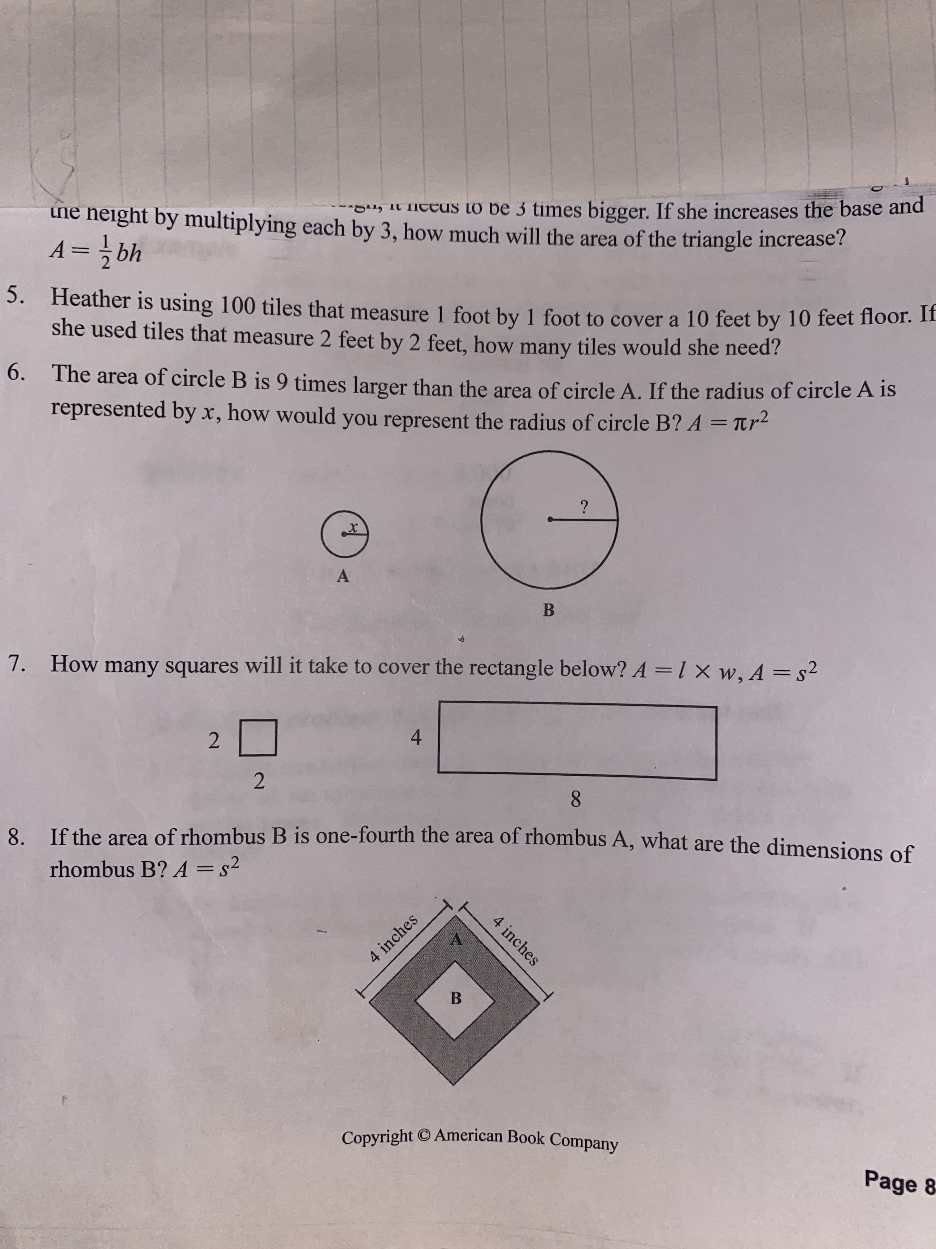 4 inches
ine height by multiplying each by 3, how much will the area of the triangle increase?
, it necUs to be 3 times bigger. If she increases the base and
49 =
5. Heather is using 100 tiles that measure 1 foot by 1 foot to cover a 10 feet by 10 feet floor. II
she used tiles that measure 2 feet by 2 feet, how many tiles would she need?
6. The area of circle B is 9 times larger than the area of circle A. If the radius of circle A is
represented by x, how would you represent the radius of circle B? A = Ttr2
A
B
7. How many squares will it take to cover the rectangle below? A =1 x w, A = s²
%3D
2.
4.
2.
8. Ifthe area of rhombus B is one-fourth the area of rhombus A, what are the dimensions of
rhombus B? A = s²
8.
4 inches
B.
Page 8
