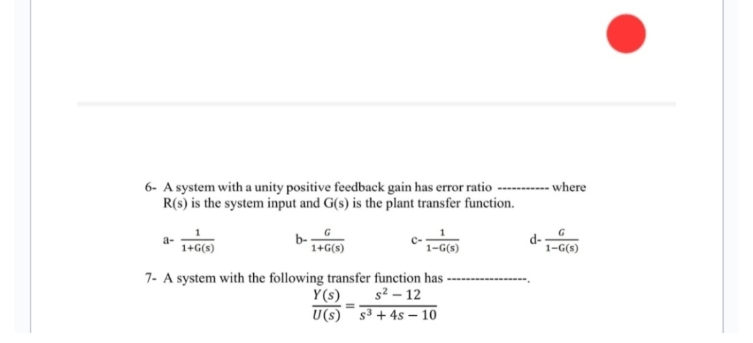 6- A system with a unity positive feedback gain has error ratio -------
R(s) is the system input and G(s) is the plant transfer function.
a-
b-
G
1+G(s)
1+G(s)
7- A system with the following transfer function has
s² - 12
1-G(s)
Y(s)
U(s) S³ + 4s 10
=
d-
where
G
1-G(s)