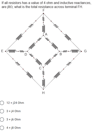 If all resistors has a value of 4 ohm and inductive reactances,
are j80, what is the total resistance across terminal FH.
F
G
E 00 w
B
ww
O 12 + j24 Ohm
O 3+ j4 Ohm
O 3+ j6 Ohm
O 4+ j8 Ohm
