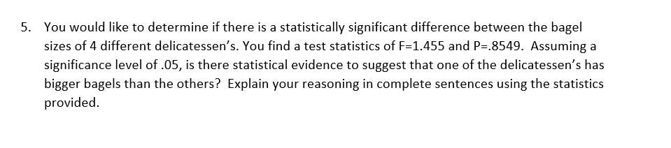 You would like to determine if there is a statistically significant difference between the bagel
sizes of 4 different delicatessen's. You find a test statistics of F=1.455 and P=.8549. Assuming a
significance level of .05, is there statistical evidence to suggest that one of the delicatessen's has
bigger bagels than the others? Explain your reasoning in complete sentences using the statistics
provided.
