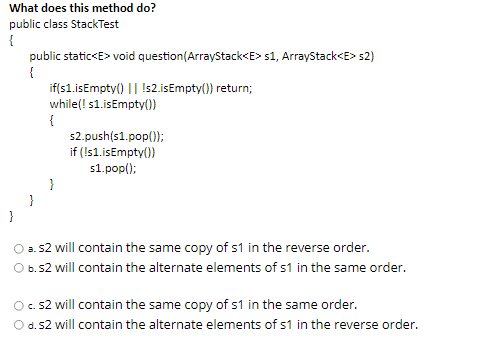 What does this method do?
public class StackTest
{
public static<E> void question(ArrayStack<E> s1, ArrayStack<E> s2)
{
if(s1.isEmpty() || !s2.isEmpty()) return;
while(! s1.isEmpty()
s2.push(s1.pop();
if (!s1.isEmpty()
s1.pop();
a. 52 will contain the same copy of s1 in the reverse order.
O b.s2 will contain the alternate elements of s1 in the same order.
O. s2 will contain the same copy of s1 in the same order.
O d.52 will contain the alternate elements of s1 in the reverse order.
