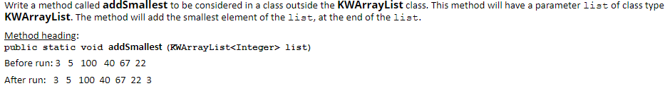 Write a method called addSmallest to be considered in a class outside the KWArrayList class. This method will have a parameter list of class type
KWArrayList. The method will add the smallest element of the list, at the end of the list.
Method heading:
public static void addSmallest (KWArrayList<Integer> list)
Before run: 3 5 100 40 67 22
After run: 3 5 100 40 67 22 3
