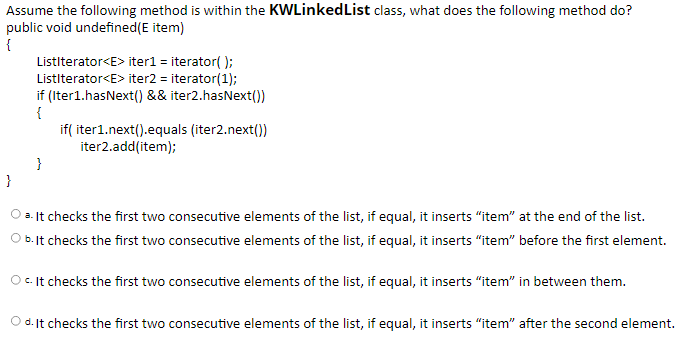 Assume the following method is within the KWLinkedList class, what does the following method do?
public void undefined(E item)
{
Listiterator<E> iter1 = iterator( );
Listiterator<E> iter2 = iterator(1);
if (Iter1.hasNext() && iter2.hasNext()
{
if( iter1.next().equals (iter2.next())
iter2.add(item);
}
}
2. It checks the first two consecutive elements of the list, if equal, it inserts "item" at the end of the list.
b. It checks the first two consecutive elements of the list, if equal, it inserts "item" before the first element.
O .It checks the first two consecutive elements of the list, if equal, it inserts “item" in between them.
O d.lIt checks the first two consecutive elements of the list, if equal, it inserts "item" after the second element.
