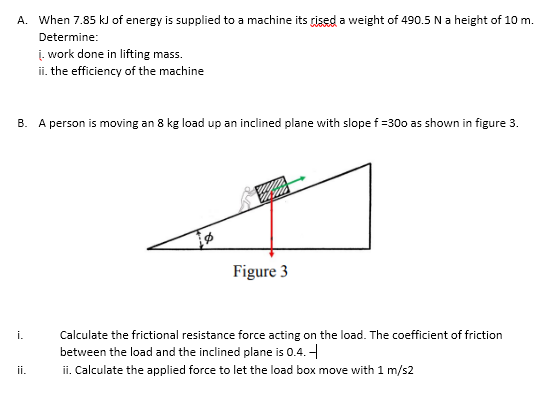 A. When 7.85 kJ of energy is supplied to a machine its rised a weight of 490.5 N a height of 10 m.
Determine:
į. work done in lifting mass.
ii. the efficiency of the machine
A person is moving an 8 kg load up an inclined plane with slope f=30 as shown in figure 3.
Figure 3
i.
Calculate the frictional resistance force acting on the load. The coefficient of friction
between the load and the inclined plane is 0.4. -
ii. Calculate the applied force to let the load box move with 1 m/s2
ii.
B.
