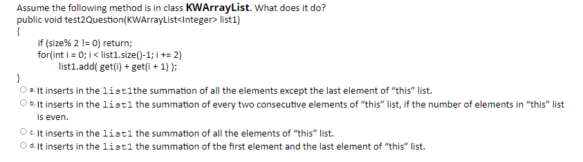 Assume the following method is in class KWArrayList. What does it do?
public void test2Question(KWArrayList<Integer> list1)
{
if (size% 2 != 0) return;
for(int i = 0; i< list1.size()-1; i += 2)
list1.add( get(i) + get(i + 1) );
}
a. It inserts in the listlthe summation of all the elements except the last element of "this" list.
O b. It inserts in the listl the summation of every two consecutive elements of "this" list, if the number of elements in "this" list
is even.
O c. It inserts in the listl the summation of all the elements of "this" list.
O d. It inserts in the listl the summation of the first element and the last element of "this" list.
