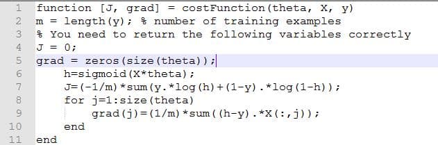 function [J, grad] = costFunction (theta, X, y)
m = length (y); % number of training examples
$ You need to return the following variables correctly
J = 0;
grad = zeros (size (theta)) ;
h=sigmoid (X*theta);
J= (-1/m) *sum (y. *log (h) + (1-y). *log (1-h));
for j=1:size (theta)
2
3
4
7
8
grad (j) = (1/m) *sum ( (h-y). *X (:,j));
10
end
11
end
