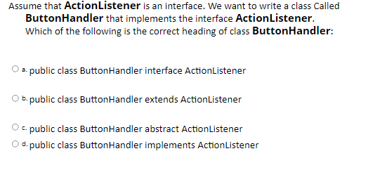 Assume that ActionListener is an interface. We want to write a class Called
ButtonHandler that implements the interface ActionListener.
Which of the following is the correct heading of class ButtonHandler:
a. public class ButtonHandler interface ActionListener
b. public class ButtonHandler extends ActionListener
c. public class ButtonHandler abstract ActionListener
d. public class ButtonHandler implements ActionListener
