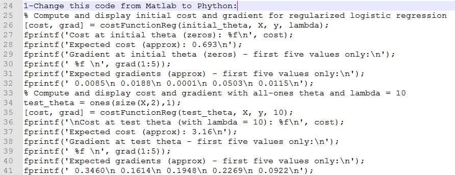 1-Change this code from Matlab to Phython:
* Compute and display initial cost and gradient for regularized logistic regression
[cost, grad] = costFunctionReg (initial_theta, x, y, lambda);
fprintf ('Cost at initial theta (zeros): %f\n', cost);
28 fprintf ('Expected cost (approx) : 0.693\n');
29 fprintf('Gradient at initial theta (zeros) - first five values only:\n');
30 fprintf (' %f \n', grad (1:5));
31 fprintf ('Expected gradients (approx)
fprintf (' 0.0085\n 0.0188\n 0.0001\n 0.0503\n 0.0115\n');
33 % Compute and display cost and gradient with all-ones theta and lambda = 10
test_theta
[cost, grad] =
24
25
26
27
first five values only:\n');
32
ones (size (X, 2),1);
costFunctionReg (test_theta, X, y, 10);
34
35
10): %f\n', cost);
36 fprintf ('\nCost at test theta (with lambda
37 fprintf ('Expected cost (approx) : 3.16\n');
38 fprintf('Gradient at test theta
39 fprintf (' %f \n', grad (1:5));
fprintf ('Expected gradients (approx)
first five values only:\n');
40
first five values only:\n');
41
fprintf (' 0.3460\n 0.1614\n 0.1948\n 0.2269\n 0.0922\n');
