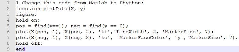 1-Change this code from Matlab to Phython:
function plotData (X, y)
figure;
3
4
hold on;
0) ;
pos = find (y==1); neg = find (y
plot (X (pos, 1), X (pos, 2), 'k+','Linewidth', 2, 'Markersize', 7);
plot (X (neg, 1), X (neg, 2), 'ko', 'MarkerFaceColor', 'y', 'MarkerSize', 7);
hold off;
end
==
8
9.
