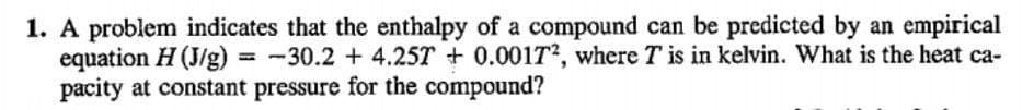 1. A problem indicates that the enthalpy of a compound can be predicted by an empirical
equation H (J/g) = -30.2 +4.25T +0.00172, where T is in kelvin. What is the heat ca-
pacity at constant pressure for the compound?