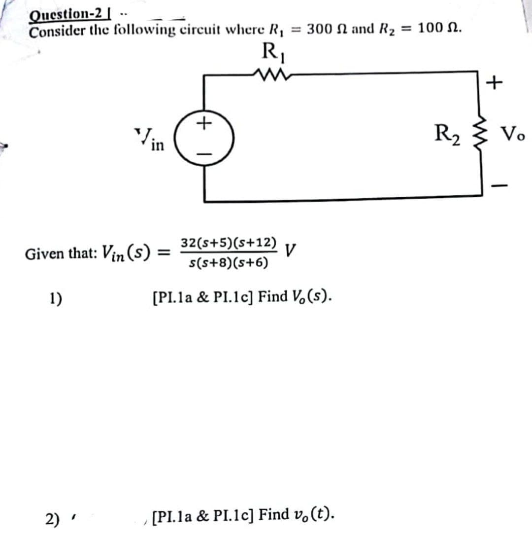 Question-2-
Consider the following circuit where R₁ = 300 and R₂ = 100.
1)
Vin
Given that: Vin (s) =
=
2)
+
R₁
m
32(S+5)(s+12)
s(s+8)(s+6)
[PI.la & PI.1c] Find V₂ (s).
V
[PI.la & PI.1c] Find vo(t).
R₂
+
www
Vo