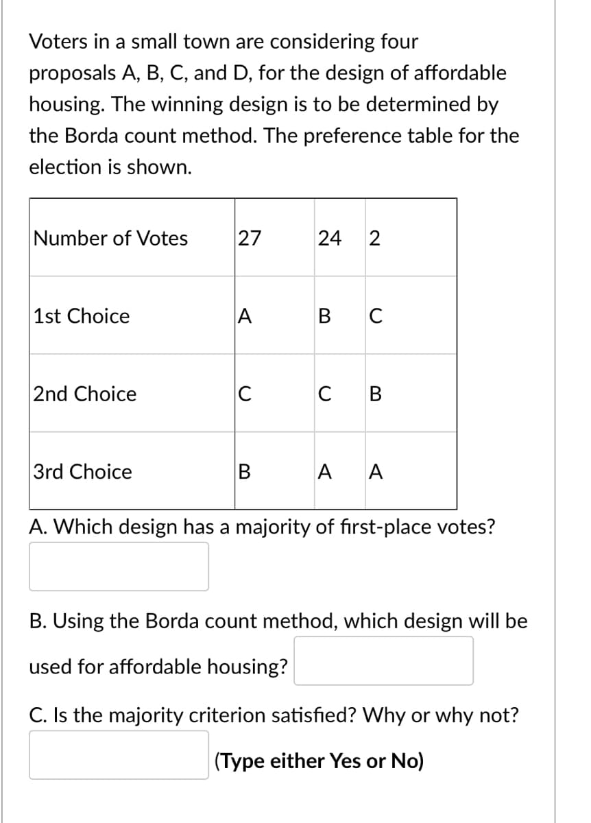 Voters in a small town are considering four
proposals A, B, C, and D, for the design of affordable
housing. The winning design is to be determined by
the Borda count method. The preference table for the
election is shown.
Number of Votes
27
1st Choice
A
B C
2nd Choice
C
C B
3rd Choice
A A
A. Which design has a majority of first-place votes?
B. Using the Borda count method, which design will be
used for affordable housing?
C. Is the majority criterion satisfied? Why or why not?
(Type either Yes or No)
2.
24
