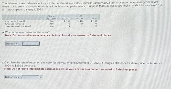 The following three defense stocks are to be combined into a stock index in January 2022 (perhaps a portfolio manager believes
these stocks are an appropriate benchmark for his or her performance). Suppose that Douglas McDonnell shareholders approve a 3.
for-1 stock split on January 1, 2023.
Douglas McDonnell
Dynamics General
International Rockwell
New divisor
Shares
(millions)
340
Rate of return
450
410
%
1/1/22
$ 103
45
74
Price
1/1/23
$106
39
63
a. What is the new divisor for the index?
Note: Do not round intermediate calculations. Round your answer to 3 decimal places.
1/1/24
$118
53
79
b. Calculate the rate of return on the index for the year ending December 31, 2023, if Douglas McDonnell's share price on January 1,
2024, is $39.33 per share.
Note: Do not round intermediate calculations. Enter your answer as a percent rounded to 2 decimal places.