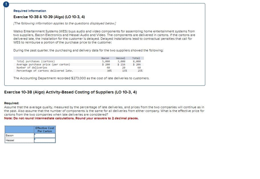 Required Information
Exercise 10-38 & 10-39 (Algo) (LO 10-3, 4)
[The following information applies to the questions displayed below.]
Watko Entertainment Systems (WES) buys audio and video components for assembling home entertainment systems from
two suppliers, Bacon Electronics and Hessel Audio and Video. The components are delivered in cartons. If the cartons are
delivered late, the installation for the customer is delayed. Delayed installations lead to contractual penalties that call for
WES to reimburse a portion of the purchase price to the customer.
During the past quarter, the purchasing and delivery data for the two suppliers showed the following:
Total purchases (cartons)
Average purchase price (per carton)
Number of deliveries
Percentage of cartons delivered late.
Bacon
5,000
$ 200
40
30%
Bacon
Hessel
Hessel
3,000
$ 216
20
15%
Effective Cost
Per Carton
Total
8,000
$ 206
The Accounting Department recorded $273.000 as the cost of late deliveries to customers.
Exercise 10-38 (Algo) Activity-Based Costing of Suppliers (LO 10-3, 4)
60
25%
Required:
Assume that the average quality, measured by the percentage of late deliveries, and prices from the two companies will continue as in
the past. Also assume that the number of components is the same for all deliveries from either company. What is the effective price for
cartons from the two companies when late deliveries are considered?
Note: Do not round Intermediate calculations. Round your answers to 2 decimal places.