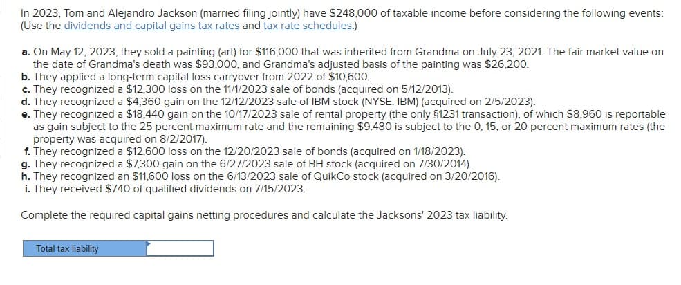 In 2023, Tom and Alejandro Jackson (married filing jointly) have $248,000 of taxable income before considering the following events:
(Use the dividends and capital gains tax rates and tax rate schedules.)
a. On May 12, 2023, they sold a painting (art) for $116,000 that was inherited from Grandma on July 23, 2021. The fair market value on
the date of Grandma's death was $93,000, and Grandma's adjusted basis of the painting was $26,200.
b. They applied a long-term capital loss carryover from 2022 of $10,600.
c. They recognized a $12,300 loss on the 11/1/2023 sale of bonds (acquired on 5/12/2013).
d. They recognized a $4,360 gain on the 12/12/2023 sale of IBM stock (NYSE: IBM) (acquired on 2/5/2023).
e. They recognized a $18,440 gain on the 10/17/2023 sale of rental property (the only §1231 transaction), of which $8,960 is reportable
as gain subject to the 25 percent maximum rate and the remaining $9,480 is subject to the 0, 15, or 20 percent maximum rates (the
property was acquired on 8/2/2017).
f. They recognized a $12,600 loss on the 12/20/2023 sale of bonds (acquired on 1/18/2023).
g. They recognized a $7,300 gain on the 6/27/2023 sale of BH stock (acquired on 7/30/2014).
h. They recognized an $11,600 loss on the 6/13/2023 sale of QuikCo stock (acquired on 3/20/2016).
i. They received $740 of qualified dividends on 7/15/2023.
Complete the required capital gains netting procedures and calculate the Jacksons' 2023 tax liability.
Total tax liability