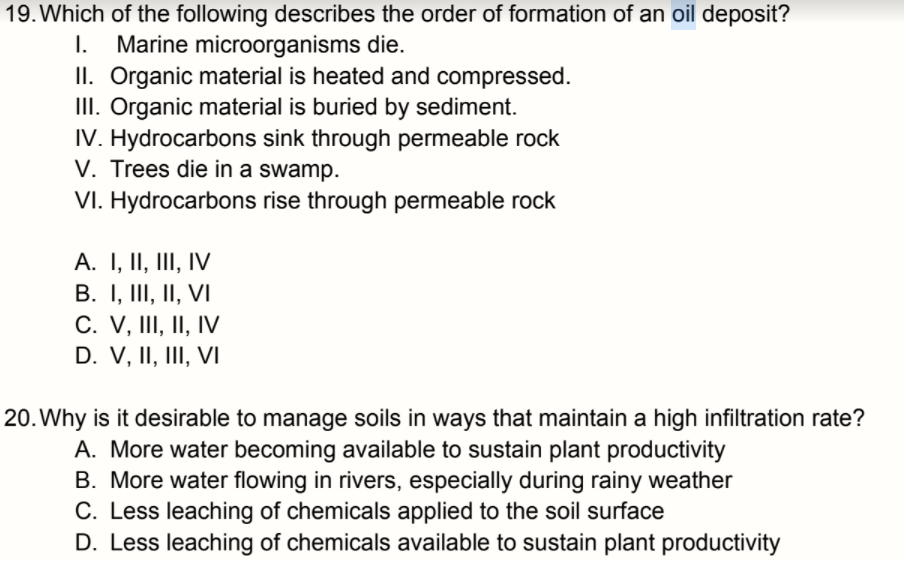 19. Which of the following describes the order of formation of an oil deposit?
I.
Marine microorganisms die.
II. Organic material is heated and compressed.
III. Organic material is buried by sediment.
IV. Hydrocarbons sink through permeable rock
V. Trees die in a swamp.
VI. Hydrocarbons rise through permeable rock
A. I, II, III, IV
B. I, III, II, VI
C. V, III, II, IV
D. V, II, III, VI
20. Why is it desirable to manage soils in ways that maintain a high infiltration rate?
A. More water becoming available to sustain plant productivity
B. More water flowing in rivers, especially during rainy weather
C. Less leaching of chemicals applied to the soil surface
D. Less leaching of chemicals available to sustain plant productivity
