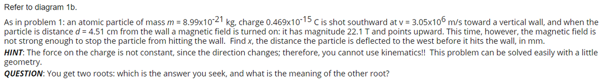 Refer to diagram 1b.
As in problem 1: an atomic particle of mass m = 8.99x1021 kg, charge 0.469x10-15 C is shot southward at v = 3.05x106 m/s toward a vertical wall, and when the
particle is distance d = 4.51 cm from the wall a magnetic field is turned on: it has magnitude 22.1 T and points upward. This time, however, the magnetic field is
not strong enough to stop the particle from hitting the wall. Find x, the distance the particle is deflected to the west before it hits the wall, in mm.
HINT: The force on the charge is not constant, since the direction changes; therefore, you cannot use kinematics!! This problem can be solved easily with a little
geometry.
QUESTION: You get two roots: which is the answer you seek, and what is the meaning of the other root?
