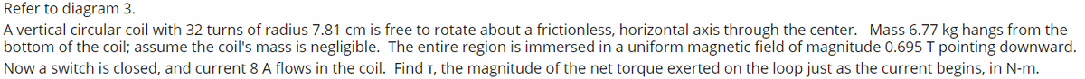 Refer to diagram 3.
A vertical circular coil with 32 turns of radius 7.81 cm is free to rotate about a frictionless, horizontal axis through the center. Mass 6.77 kg hangs from the
bottom of the coil; assume the coil's mass is negligible. The entire region is immersed in a uniform magnetic field of magnitude 0.695 T pointing downward.
Now a switch is closed, and current 8 A flows in the coil. Find T, the magnitude of the net torque exerted on the loop just as the current begins, in N-m.
