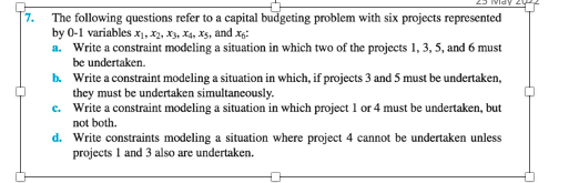 7.
The following questions refer to a capital budgeting problem with six projects represented
by 0-1 variables x₁, x2, X3, X4, X5, and x6:
a. Write a constraint modeling a situation in which two of the projects 1, 3, 5, and 6 must
be undertaken.
b. Write a constraint modeling a situation in which, if projects 3 and 5 must be undertaken,
they must be undertaken simultaneously.
c.
Write a constraint modeling a situation in which project 1 or 4 must be undertaken, but
not both.
d. Write constraints modeling a situation where project 4 cannot be undertaken unless
projects 1 and 3 also are undertaken.